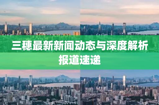 三穗最新新聞動態與深度解析報道速遞