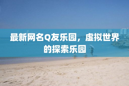 最新網名Q友樂園,虛擬世界的探索樂園
