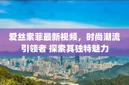 愛絲索菲最新視頻,時尚潮流引領(lǐng)者 探索其獨特魅力