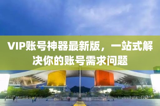 VIP賬號神器最新版,一站式解決你的賬號需求問題