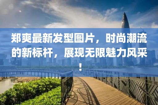 鄭爽最新發型圖片,時尚潮流的新標桿,展現無限魅力風采!