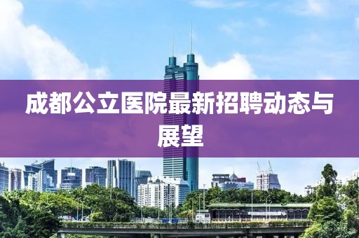 成都公立醫院最新招聘動態與展望