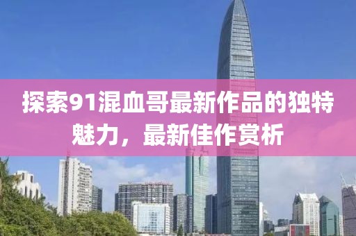 探索91混血哥最新作品的獨特魅力,最新佳作賞析