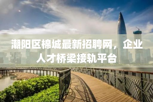 潮陽區棉城最新招聘網,企業人才橋梁接軌平臺