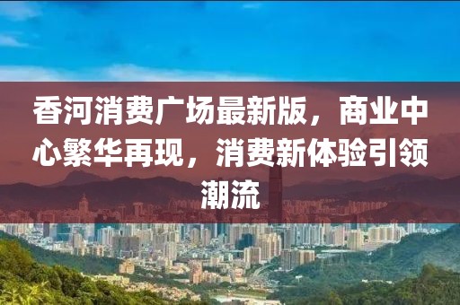 香河消費廣場最新版，商業中心繁華再現，消費新體驗引領潮流