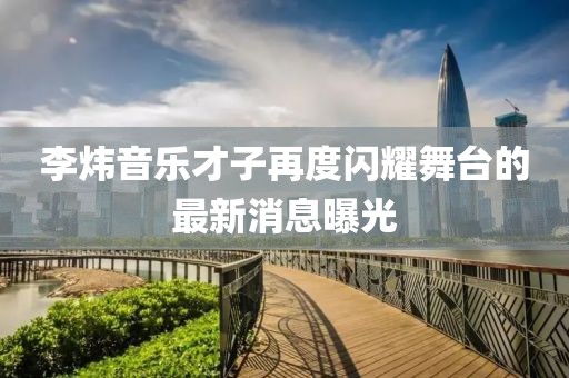 李煒音樂才子再度閃耀舞臺的最新消息曝光