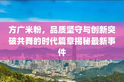 方廣米粉,品質堅守與創新突破共舞的時代篇章揭秘最新事件