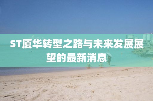 ST廈華轉型之路與未來發展展望的最新消息