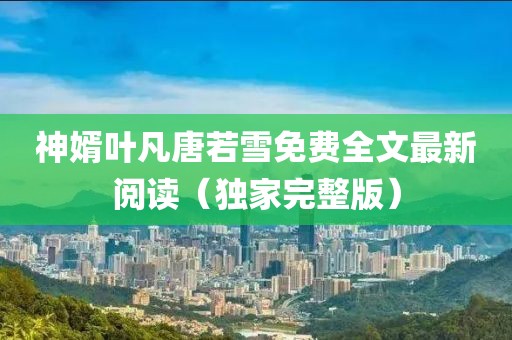 神婿葉凡唐若雪免費全文最新閱讀(獨家完整版)