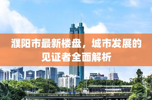 濮陽(yáng)市最新樓盤(pán),城市發(fā)展的見(jiàn)證者全面解析