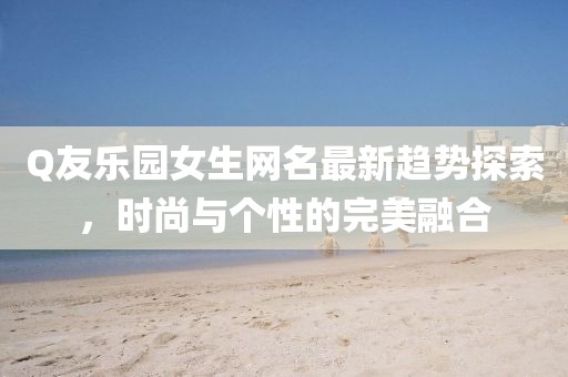 Q友樂園女生網名最新趨勢探索,時尚與個性的完美融合
