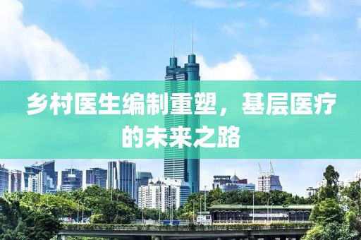 鄉村醫生編制重塑，基層醫療的未來之路