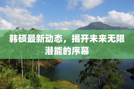 韓碩最新動(dòng)態(tài),揭開未來(lái)無(wú)限潛能的序幕