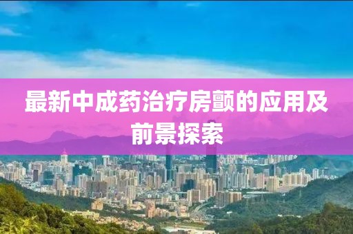最新中成藥治療房顫的應用及前景探索