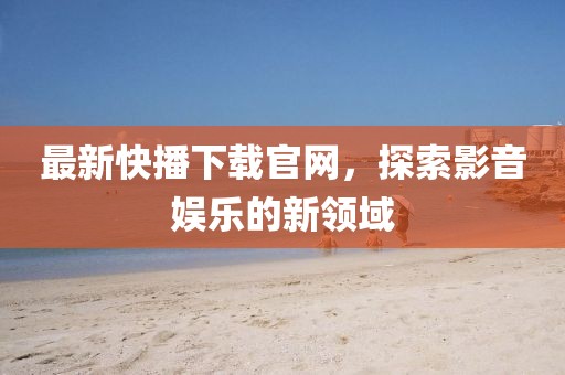 最新快播下載官網,探索影音娛樂的新領域