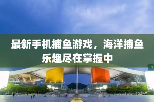 最新手機(jī)捕魚游戲,海洋捕魚樂(lè)趣盡在掌握中