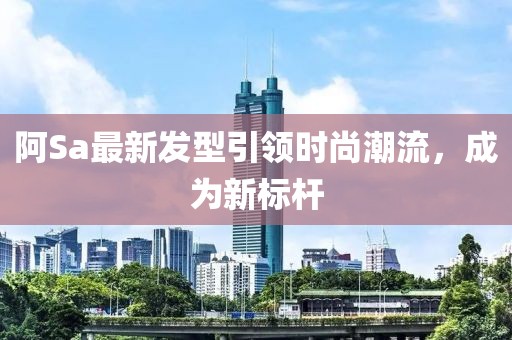 阿Sa最新發型引領時尚潮流,成為新標桿