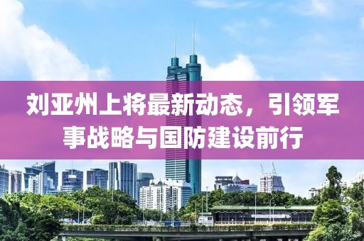 劉亞州上將最新動態,引領軍事戰略與國防建設前行