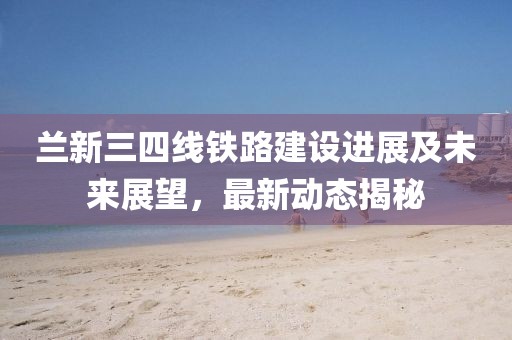 蘭新三四線鐵路建設進展及未來展望，最新動態揭秘