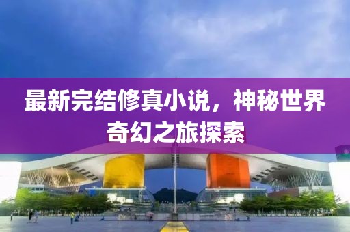 最新完結(jié)修真小說(shuō),神秘世界奇幻之旅探索