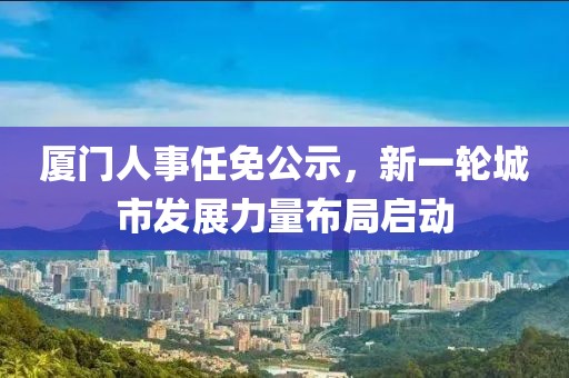 廈門人事任免公示,新一輪城市發(fā)展力量布局啟動