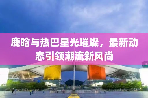 鹿晗與熱巴星光璀璨，最新動態引領潮流新風尚