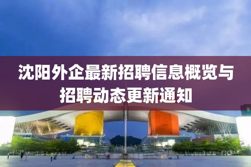 沈陽外企最新招聘信息概覽與招聘動態更新通知