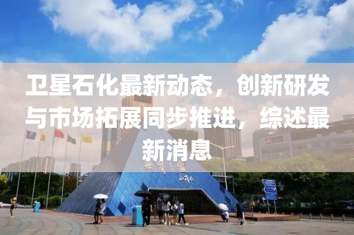 衛星石化最新動態,創新研發與市場拓展同步推進,綜述最新消息