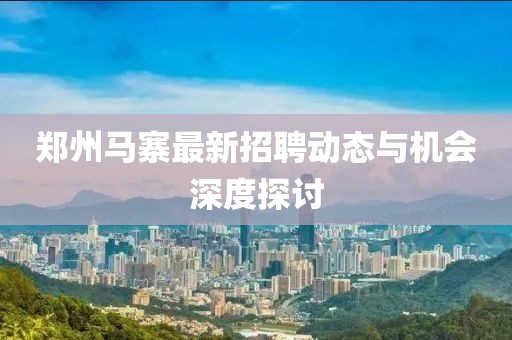 鄭州馬寨最新招聘動(dòng)態(tài)與機(jī)會(huì)深度探討