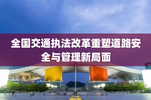 全國交通執法改革重塑道路安全與管理新局面