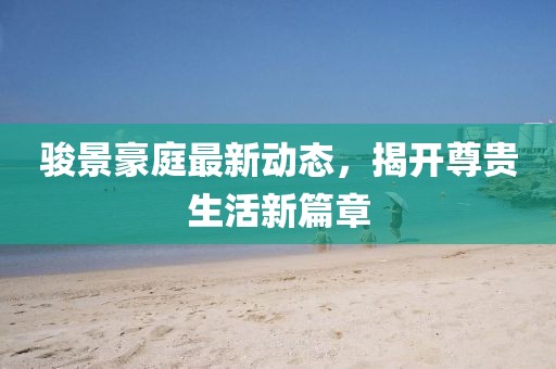 駿景豪庭最新動態,揭開尊貴生活新篇章