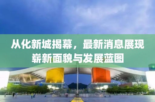 從化新城揭幕，最新消息展現(xiàn)嶄新面貌與發(fā)展藍圖