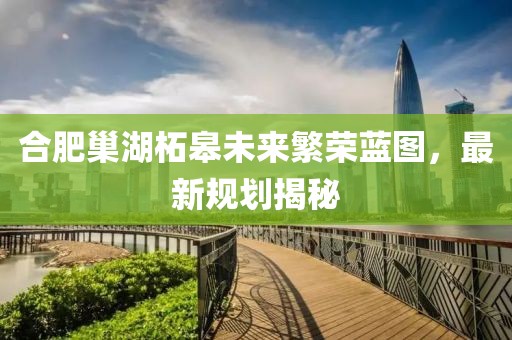 合肥巢湖柘皋未來繁榮藍圖，最新規劃揭秘