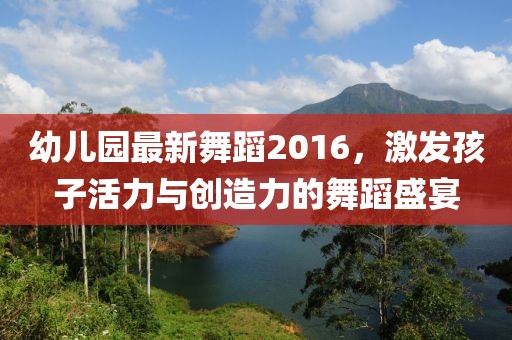 幼兒園最新舞蹈2016,激發孩子活力與創造力的舞蹈盛宴
