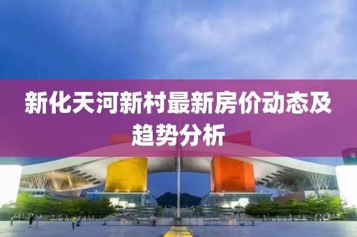 新化天河新村最新房價動態及趨勢分析