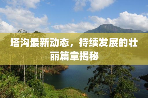 塔溝最新動態(tài),持續(xù)發(fā)展的壯麗篇章揭秘