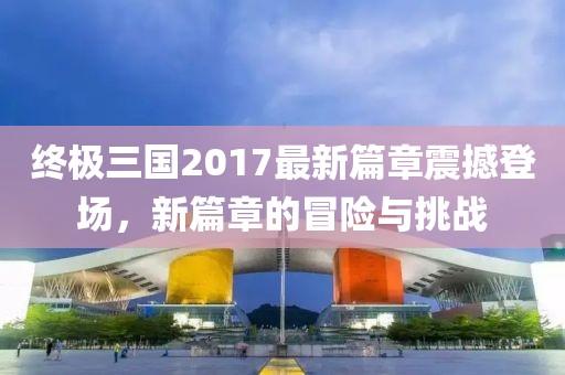 終極三國2017最新篇章震撼登場,新篇章的冒險與挑戰