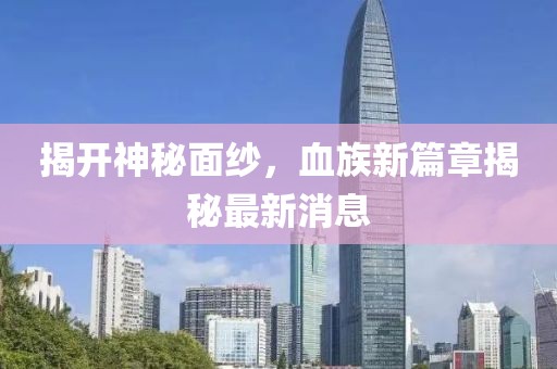 揭開神秘面紗,血族新篇章揭秘最新消息
