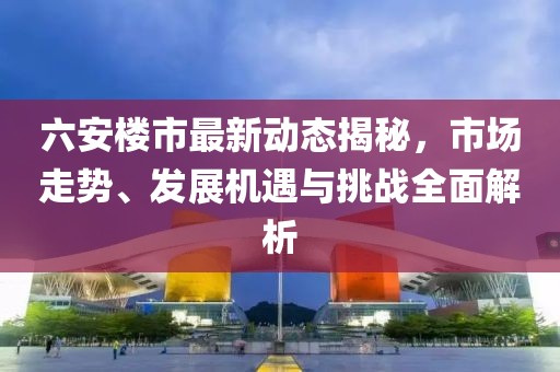 六安樓市最新動態揭秘,市場走勢、發展機遇與挑戰全面解析