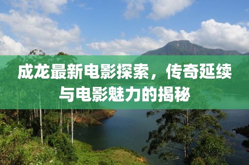 成龍最新電影探索,傳奇延續(xù)與電影魅力的揭秘