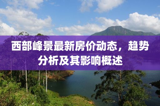 西部峰景最新房價動態(tài),趨勢分析及其影響概述