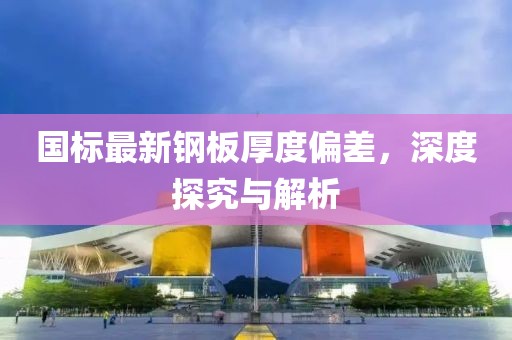 國標最新鋼板厚度偏差,深度探究與解析