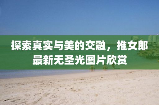 探索真實與美的交融,推女郎最新無圣光圖片欣賞