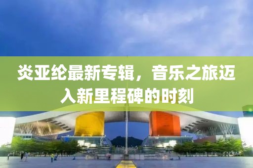 炎亞綸最新專輯,音樂之旅邁入新里程碑的時刻