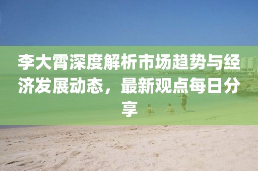 李大霄深度解析市場趨勢與經濟發展動態,最新觀點每日分享