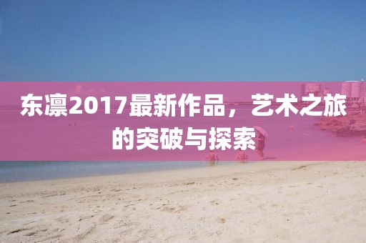 東凜2017最新作品,藝術之旅的突破與探索