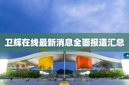 衛(wèi)輝在線最新消息全面報(bào)道匯總