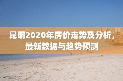 昆明2020年房價走勢及分析,最新數(shù)據(jù)與趨勢預測