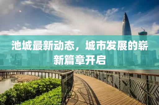 池城最新動態,城市發展的嶄新篇章開啟