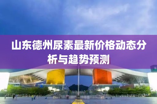 山東德州尿素最新價(jià)格動態(tài)分析與趨勢預(yù)測
